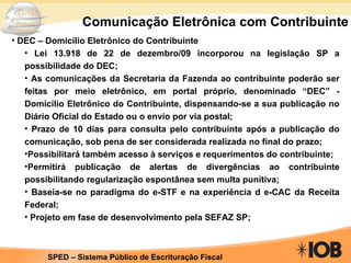 Comunicação Eletrônica com Contribuinte DEC – Domicílio Eletrônico do Contribuinte Lei 13.918 de 22 de dezembro/09 incorporou na legislação SP a possibilidade do DEC; As comunicações da Secretaria da Fazenda ao contribuinte poderão ser feitas por meio eletrônico, em portal próprio, denominado “DEC” - Domicílio Eletrônico do Contribuinte, dispensando-se a sua publicação no Diário Oficial do Estado ou o envio por via postal; Prazo de 10 dias para consulta pelo contribuinte após a publicação do comunicação, sob pena de ser considerada realizada no final do prazo; Possibilitará também acesso à serviços e requerimentos do contribuinte; Permitirá publicação de alertas de divergências ao contribuinte possibilitando regularização espontânea sem multa punitiva; Baseia-se no paradigma do e-STF e na experiência d e-CAC da Receita Federal; Projeto em fase de desenvolvimento pela SEFAZ SP; 