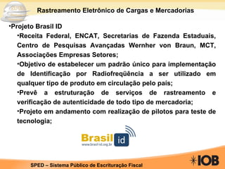 Rastreamento Eletrônico de Cargas e Mercadorias Projeto Brasil ID Receita Federal, ENCAT, Secretarias de Fazenda Estaduais, Centro de Pesquisas Avançadas Wernher von Braun, MCT, Associações Empresas Setores; Objetivo de estabelecer um padrão único para implementação de Identificação por Radiofreqüência a ser utilizado em qualquer tipo de produto em circulação pelo país; Prevê a estruturação de serviços de rastreamento e verificação de autenticidade de todo tipo de mercadoria; Projeto em andamento com realização de pilotos para teste de tecnologia; 