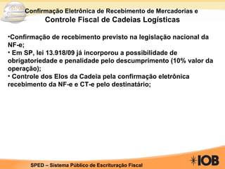 Confirmação Eletrônica de Recebimento de Mercadorias e   Controle Fiscal de Cadeias Logísticas Confirmação de recebimento previsto na legislação nacional da NF-e; Em SP, lei 13.918/09 já incorporou a possibilidade de obrigatoriedade e penalidade pelo descumprimento (10% valor da operação); Controle dos Elos da Cadeia pela confirmação eletrônica recebimento da NF-e e CT-e pelo destinatário; 