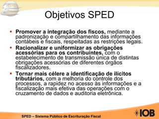 Objetivos SPED Promover a integração dos fiscos,  mediante a padronização e compartilhamento das informações contábeis e fiscais, respeitadas as restrições legais. Racionalizar e uniformizar as obrigações acessórias para os contribuintes,  com o estabelecimento de transmissão única de distintas obrigações acessórias de diferentes órgãos fiscalizadores. Tornar mais célere a identificação de ilícitos tributários,  com a melhoria do controle dos processos, a rapidez no acesso às informações e a fiscalização mais efetiva das operações com o cruzamento de dados e auditoria eletrônica. 