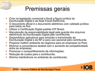 Premissas gerais Criar na legislação comercial e fiscal a figura jurídica da Escrituração Digital e da Nota Fiscal Eletrônica; O documento oficial é o documento eletrônico com validade jurídica para todos os fins; Utilizar a Certificação Digital padrão ICP Brasil; Manutenção da responsabilidade legal pela guarda dos arquivos eletrônicos da Escrituração Digital pelo contribuinte; Disponibilizar aplicativos para emissão e transmissão da Escrituração Digital e da NF-e para uso opcional pelo contribuinte. Propiciar melhor ambiente de negócios para as empresas no País; Eliminar a concorrência desleal com o aumento da competitividade entre as empresas; Promover o compartilhamento de informações; Redução de custos para o contribuinte; Mínima interferência no ambiente do contribuinte; 