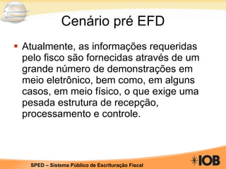 Cenário pré EFD Atualmente, as informações requeridas pelo fisco são fornecidas através de um grande número de demonstrações em meio eletrônico, bem como, em alguns casos, em meio físico, o que exige uma pesada estrutura de recepção, processamento e controle.  