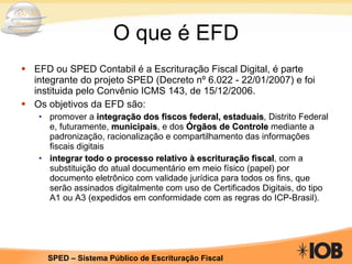 O que é EFD EFD ou SPED Contabil é a Escrituração Fiscal Digital, é parte integrante do projeto SPED (Decreto nº 6.022 - 22/01/2007) e foi instituida pelo Convênio ICMS 143, de 15/12/2006. Os objetivos da EFD são:  promover a  integração dos fiscos federal, estaduais , Distrito Federal e, futuramente,  municipais , e dos  Órgãos de Controle  mediante a padronização, racionalização e compartilhamento das informações fiscais digitais integrar todo o processo relativo à escrituração fiscal , com a substituição do atual documentário em meio físico (papel) por documento eletrônico com validade jurídica para todos os fins, que serão assinados digitalmente com uso de Certificados Digitais, do tipo A1 ou A3 (expedidos em conformidade com as regras do ICP-Brasil). 