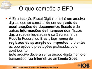 O que compõe a EFD A Escrituração Fiscal Digital em si é um arquivo digital, que se constitui de um  conjunto de escriturações de documentos fiscais  e de outras  informações de interesse dos fiscos  das unidades federadas e da Secretaria da Receita Federal do Brasil, bem como de  registros de apuração de impostos  referentes às operações e prestações praticadas pelo contribuinte. Este arquivo deverá ser assinado digitalmente e transmitido, via Internet, ao ambiente Sped. 