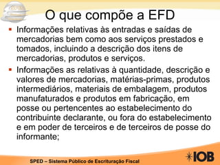 O que compõe a EFD Informações relativas às entradas e saídas de mercadorias bem como aos serviços prestados e tomados, incluindo a descrição dos itens de mercadorias, produtos e serviços. Informações as relativas à quantidade, descrição e valores de mercadorias, matérias-primas, produtos intermediários, materiais de embalagem, produtos manufaturados e produtos em fabricação, em posse ou pertencentes ao estabelecimento do contribuinte declarante, ou fora do estabelecimento e em poder de terceiros e de terceiros de posse do informante; 