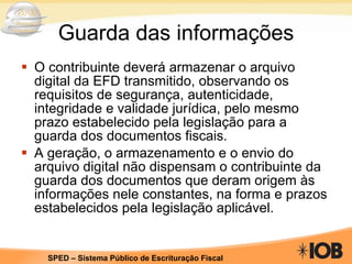 Guarda das informações O contribuinte deverá armazenar o arquivo digital da EFD transmitido, observando os requisitos de segurança, autenticidade, integridade e validade jurídica, pelo mesmo prazo estabelecido pela legislação para a guarda dos documentos fiscais. A geração, o armazenamento e o envio do arquivo digital não dispensam o contribuinte da guarda dos documentos que deram origem às informações nele constantes, na forma e prazos estabelecidos pela legislação aplicável.  