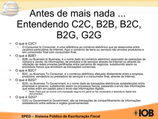 Antes de mais nada ...  Entendendo C2C, B2B, B2C, B2G, G2G O que é C2C? O Consumer to Consumer, é uma referência ao comércio eletrônico que se desenvolve entre usuários particulares da Internet. Aqui o comércio de bens ou serviços não envolve produtores e sim consumidor final com consumidor final. O que é B2B? B2B, ou Business to Business, é o nome dado ao comércio eletrónico associado às operações de compra e venda, de informações, de produtos e de serviços através da Internet ou através da utilização de redes privadas partilhadas entre parceiros de negócios, substituindo assim os processos físicos que envolvem as transações comerciais. O que é B2C? B2C, ou Business To Consumer, é o comércio eletrônico efetuado diretamente entre a empresa produtora, vendedora ou prestadora de serviços e o consumidor final, através da Internet. O que é B2G? B2G, ou Business To Government, é o nome dado às transações eletrônicas estabelecidas entre empresas e governo, substituindo assim os processos físicos, passando o envio das informações que antes eram em papéis para o envio das informações digitais .  Nota: Para que se ocorra uma transação segura em geral se faz necessária a assinatura digital dos documentos. O que é G2G? G2G ou Government to Government, são as transações de compartilhamento de informações estabelecido entre esferas e orgãos governamentais.  