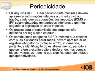 Periodicidade Os arquivos da EFD têm periodicidade mensal e devem apresentar informações relativas a um mês civil ou fração, ainda que as apurações dos impostos (ICMS e IPI) sejam efetuadas em períodos inferiores a um mês, segundo a legislação de cada imposto. Os prazos para a transmissão dos arquivos são definidos por legislação estadual. Os contribuintes obrigados à EFD, mesmo que estejam com suas atividades paralisadas, devem apresentar os registros obrigatórios (notação = “O”), informando, portanto, a identificação do estabelecimento, período a que se refere a escrituração e declarando, nos demais blocos, valores zerados, o que significa que não efetuou qualquer atividade. 