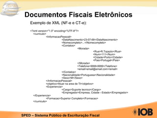 Documentos Fiscais Eletrônicos Exemplo de XML (NF-e e CT-e): <?xml version="1.0" encoding="UTF-8"?>  <curriculo>  <InformacaoPessoal>  <DataNascimento>23-07-68</DataNascimento>  <Nomecompleto>...</Nomecompleto>  <Contatos> <Morada>  <Rua>R.Topazio</Rua>  <Num>111</Num>  <Cidade>Porto</Cidade>  <Pais>Portugal</Pais> </Morada> <Telefone>9999-9999</Telefone>  <email>email@email.com</email> </Contatos> <Nacionalidade>Portuguesa</Nacionalidade>  <Sexo>M</Sexo> </InformacaoPessoal> <objetivo>Atuar na area de TI</objetivo> <Experiencia> <Cargo>Suporte tecnico</Cargo> <Empregador>Empresa, Cidade - Estado</Empregador>  </Experiencia> <Formacao>Superior Completo</Formacao> </curriculo>  