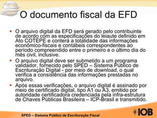 O documento fiscal da EFD O arquivo digital da EFD será gerado pelo contribuinte de acordo com as especificações do leiaute definido em Ato COTEPE e conterá a totalidade das informações econômico-fiscais e contábeis correspondentes ao período compreendido entre o primeiro e o último dia do mês civil, inclusive. O arquivo digital deve ser submetido a um programa validador, fornecido pelo SPED – Sistema Público de Escrituração Digital - por meio de  download , o qual verifica a consistência das informações prestadas no arquivo.  Após essas verificações, o arquivo digital é assinado por meio de certificado digital, tipo A1 ou A3, emitido por autoridade certificadora credenciada pela infra-estrutura de Chaves Públicas Brasileira – ICP-Brasil e transmitido. 