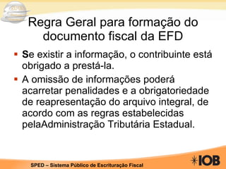Regra Geral para formação do documento fiscal da EFD S e existir a informação, o contribuinte está obrigado a prestá-la.  A omissão de informações poderá acarretar penalidades e a obrigatoriedade de reapresentação do arquivo integral, de acordo com as regras estabelecidas pelaAdministração Tributária Estadual. 