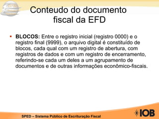 Conteudo do documento  fiscal da EFD BLOCOS:  Entre o registro inicial (registro 0000) e o registro final (9999), o arquivo digital é constituído de blocos, cada qual com um registro de abertura, com registros de dados e com um registro de encerramento, referindo-se cada um deles a um agrupamento de documentos e de outras informações econômico-fiscais. 