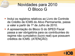Novidades para 2010 O Bloco G Inclui os registros relativos ao Livro de Controle de Crédito de ICMS do Ativo Permanente, passa a valer a partir de 1º de Julho de 2010.  A apresentação do Bloco G do SPED Fiscal passa a ser obrigatória para os contribuintes do regime não cumulativo (lucro real) que possuem créditos de ICMS. (ATENÇÃO) 