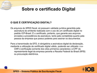 Sobre o certificado Digital O QUE É CERTIFICAÇÃO DIGITAL? Os arquivos do SPED fiscal, só possuem validade jurídica garantida pela assinatura do emitente realizada com o uso de um certificado digital no padrão ICP-Brasil. É o certificado, portanto, que garante aos arquivos enviados a procedência da assinatura, tanto pelo contabilista quanto pela pessoa da empresa que possui poderes para assinar os documentos. Para a transmissão da EFD, é obrigatória a assinatura digital da declaração, mediante a utilização de certificado digital válido, podendo ser utilizado: o e-CNPJ (verificação somente dos oitos primeiros caracteres); e-CPF do representante legal da empresa perante a Receita Federal do Brasil (RFB) ou procuração eletrônica. 