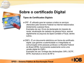 Sobre o certificado Digital Tipos de Certificados Digitais e-CPF -  É utilizado para ter acesso a todos os serviços oferecidos pelo Governo Federal na internet relacionados diretamente a pessoa física. Exemplos de uso: Envio da declaração do imposto de renda, atualização de cadastro da pessoa física, assinar digitalmente os arquivos do Sped Contábil e Fiscal, dentre outros. e-CNPJ - É um documento eletr ôn ico em forma de certificado digital, que garante a autenticidade e a integridade na comunica çã o entre pessoas jur íd icas e a Receita Federal do Brasil (RFB), funcionando exatamente como uma vers ão  digital do CNPJ. Exemplos de uso:  Entrega das declara çõ es: DIPJ, DCTF, DITR, Assinatura e envio de NF-e 