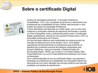 Sobre o certificado Digital Carteira de identidade profissional - O Conselho Federal de Contabilidade - CFC, com o propósito de aprimorar o atendimento aos profissionais da contabilidade de todo o Brasil, está lançando o novo modelo da Carteira de Identidade Profissional. A Nova Identidade será fabricada em cartão rígido, com um dos mais modernos e avançados sistemas de segurança anti-fraudes e conterá um Chip Criptográfico onde o profissional poderá inserir a Certificação Digital, gratuitamente, através de uma parceria firmada entre o CFC e a Autoridade Certificadora AC Fenacon Um dos principais objetivos para substituição da carteira provém da intenção de adequá-la aos novos tempos, isto é, à Era Digital, capacitando permanentemente os profissionais para enfrentar os desafios dos constantes avanços tecnológicos implantados pelo Governo Eletrônico, como por exemplo, o Sistema Publico de Escrituração Digital - SPED, que envolve o Livro Diário Digital, Nota Fiscal Eletrônica e os Livros Fiscais Eletrônicos Estaduais e em breve os Municipais. Com a democratização do uso da certificação digital, que garantirá a identidade do profissional da contabilidade nas transações eletrônicas, será possível uma maior utilização dos serviços públicos que hoje são prestados nos balcões de atendimento. 