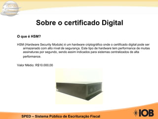 Sobre o certificado Digital O que é HSM? HSM (Hardware Security Module) é um hardware criptográfico onde o certificado digital pode ser armazenado com alto nível de segurança. Este tipo de hardware tem performance de muitas assinaturas por segundo, sendo assim indicados para sistemas centralizados de alta performance.   Valor Médio: R$10.000,00 