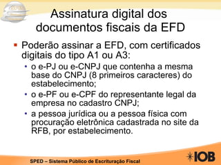 Assinatura digital dos  documentos fiscais da EFD Poderão assinar a EFD, com certificados digitais do tipo A1 ou A3: o e-PJ ou e-CNPJ que contenha a mesma base do CNPJ (8 primeiros caracteres) do estabelecimento; o e-PF ou e-CPF do representante legal da empresa no cadastro CNPJ; a pessoa jurídica ou a pessoa física com procuração eletrônica cadastrada no site da RFB, por estabelecimento. 