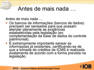 Antes de mais nada … Antes de mais nada … Os bancos de informações (bancos de dados) precisam ser saneados para que possam atender plenamente as exigências estabelecidas pela legislação (ex: complementação da base de dados do controle patrimonial).  É extremamente importante sanear as informações já existentes, certificando-se de que a tomada de créditos de ICMS é realizada exatamente de acordo com a forma prevista na legislação. 