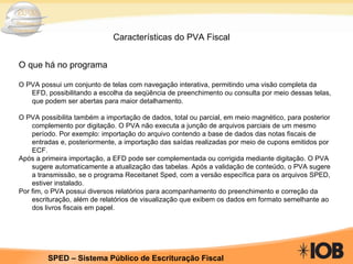 Características do PVA Fiscal O que há no programa O PVA possui um conjunto de telas com navegação interativa, permitindo uma visão completa da EFD, possibilitando a escolha da seqüência de preenchimento ou consulta por meio dessas telas, que podem ser abertas para maior detalhamento. O PVA possibilita também a importação de dados, total ou parcial, em meio magnético, para posterior complemento por digitação. O PVA não executa a junção de arquivos parciais de um mesmo período. Por exemplo: importação do arquivo contendo a base de dados das notas fiscais de entradas e, posteriormente, a importação das saídas realizadas por meio de cupons emitidos por ECF. Após a primeira importação, a EFD pode ser complementada ou corrigida mediante digitação. O PVA sugere automaticamente a atualização das tabelas. Após a validação de conteúdo, o PVA sugere a transmissão, se o programa Receitanet Sped, com a versão específica para os arquivos SPED, estiver instalado. Por fim, o PVA possui diversos relatórios para acompanhamento do preenchimento e correção da escrituração, além de relatórios de visualização que exibem os dados em formato semelhante ao dos livros fiscais em papel. 