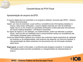 Características do PVA Fiscal Apresentação do arquivo da EFD: O arquivo digital deve ser submetido a um programa validador, fornecido pelo SPED – Sistema Público de Escrituração Digital - por meio de  download , o qual verifica a consistência das informações prestadas no arquivo. Após essas verificações, o arquivo digital é assinado por meio de certificado digital, tipo A1 ou A3, emitido por autoridade certificadora credenciada pela infra-estrutura de Chaves Públicas Brasileira – ICP-Brasil e transmitido. As regras de negócio ou de validação, ora implementadas, podem ser alteradas a qualquer tempo, visto que têm por finalidade única e exclusivamente verificar as consistências das informações prestadas pelos contribuintes. Ainda que determinados registros e/ou campos não contenham regras específicas de validação de conteúdo ou de obrigatoriedade, esta ausência não dispensa, em nenhuma hipótese, a não apresentação de dados existentes nos documentos e/ou de informação solicitada pelos fiscos. Regra geral , se existir a informação, o contribuinte está obrigado a prestá-la. A omissão de informações poderá acarretar penalidades e a obrigatoriedade de reapresentação do arquivo. 