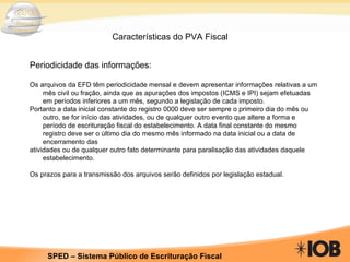 Características do PVA Fiscal Periodicidade das informações: Os arquivos da EFD têm periodicidade mensal e devem apresentar informações relativas a um mês civil ou fração, ainda que as apurações dos impostos (ICMS e IPI) sejam efetuadas em períodos inferiores a um mês, segundo a legislação de cada imposto. Portanto a data inicial constante do registro 0000 deve ser sempre o primeiro dia do mês ou outro, se for início das atividades, ou de qualquer outro evento que altere a forma e período de escrituração fiscal do estabelecimento. A data final constante do mesmo registro deve ser o último dia do mesmo mês informado na data inicial ou a data de encerramento das atividades ou de qualquer outro fato determinante para paralisação das atividades daquele estabelecimento. Os prazos para a transmissão dos arquivos serão definidos por legislação estadual. 