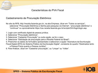 Características do PVA Fiscal Cadastramento de Procuração Eletrônica: No site da RFB, http://receita.fazenda.gov.br, na aba Empresa, clicar em “Todos os serviços”, selecionar “Procuração Eletrônica e Senha para pesquisa via Internet”, “procuração eletrônica” e “continuar” ou opcionalmente https://cav.receita.fazenda.gov.br/scripts/CAV/login/login.asp. 1. Login com certificado digital de pessoa jurídica; 2. Selecionar “Procuração eletrônica”; 3. Selecionar “Cadastrar Procuração” ou outra opção, se for o caso; 4. Selecionar “Solicitação de procuração para a Receita Federal do Brasil”; 5. Preencher os dados do formulário apresentado e selecionar a opção “Assinatura da Escrituração Fiscal Digital (EFD) do Sistema Público de Escrituração Digital”, constante do quadro “Destinados tanto a Pessoa Física quanto a Pessoa Jurídica”. 6. Para finalizar, clicar em “Cadastrar procuração”, ou “Limpar” ou “Voltar”. 