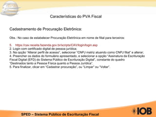 Características do PVA Fiscal Cadastramento de Procuração Eletrônica: Obs.: No caso de estabelecer Procuração Eletrônica em nome de filial para terceiros: https://cav.receita.fazenda.gov.br/scripts/CAV/login/login.asp 2. Login com certificado digital de pessoa jurídica; 3. Na opção “Alterar perfil de acesso”, selecionar “CNPJ matriz atuando como CNPJ filial” e alterar; 4. Preencher os dados do formulário apresentado, e selecionar a opção “Assinatura da Escrituração Fiscal Digital (EFD) do Sistema Público de Escrituração Digital”, constante do quadro “ Destinados tanto a Pessoa Física quanto a Pessoa Jurídica”. 5. Para finalizar, clicar em “Cadastrar procuração”, ou “Limpar” ou “Voltar”. 