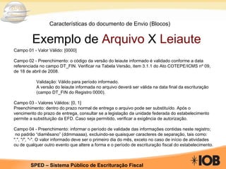 Características do documento de Envio (Blocos) Exemplo de  Arquivo  X  Leiaute Campo 01 - Valor Válido: [0000] Campo 02 - Preenchimento: o código da versão do leiaute informado é validado conforme a data referenciada no campo DT_FIN. Verificar na Tabela Versão, item 3.1.1 do Ato COTEPE/ICMS nº 09, de 18 de abril de 2008. Validação: Válido para período informado.  A versão do leiaute informada no arquivo deverá ser válida na data final da escrituração  (campo DT_FIN do Registro 0000). Campo 03 - Valores Válidos: [0, 1] Preenchimento: dentro do prazo normal de entrega o arquivo pode ser substituído. Após o vencimento do prazo de entrega, consultar se a legislação da unidade federada do estabelecimento permite a substituição da EFD. Caso seja permitido, verificar a exigência de autorização. Campo 04 - Preenchimento: informar o período de validade das informações contidas neste registro; no padrão “diamêsano” (ddmmaaaa), excluindo-se quaisquer caracteres de separação, tais como: ".", "/", "-". O valor informado deve ser o primeiro dia do mês, exceto no caso de início de atividades ou de qualquer outro evento que altere a forma e o período de escrituração fiscal do estabelecimento. 