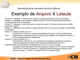 Características do documento de Envio (Blocos) Exemplo de  Arquivo  X  Leiaute Campo 09 - Validação: o valor deve ser a sigla da unidade da federação (UF) do informante. Campo 10 - Validação: será conferido o dígito verificador (DV) da Inscrição Estadual informada, considerando-se a UF do informante. Campo 11 - Validação: o valor informado no campo deve existir na Tabela de Municípios do IBGE, possuindo 7 dígitos. Campo 13 - Validação: será conferido o dígito verificador (DV) do número de inscrição na SUFRAMA, se informado. Campo 14 - Valores Válidos: [A, B, C] Preenchimento: informar o perfil de apresentação do arquivo, conforme definido pelo Fisco  Estadual para o informante da EFD. O arquivo será rejeitado se o declarante informar a  EFD em perfil diferente do estabelecido. Campo 15 - Valores Válidos: [0, 1] Preenchimento: informar “0”, se o contribuinte é industrial ou equiparado a industrial,  conforme legislação do Imposto sobre Produtos Industrializados (IPI). Se o  estabelecimento não se enquadrar no disposto nos art. 8º, 9º., 10º e 11º e cujas operações não se enquadrem dentro do campo de incidência do IPI, conforme parágrafo  único do art. 2º, todos do Decreto nº 4.544/2002, ainda que seja uma indústria, deve  informar a opção "1 - Outras" no campo IND_ATIV do registro 0000. 