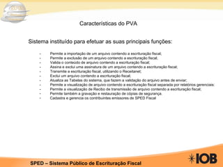 Características do PVA Sistema instituído para efetuar as suas principais funções: -         Permite a importação de um arquivo contendo a escrituração fiscal; -         Permite a exclusão de um arquivo contendo a escrituração fiscal; -         Valida o conteúdo de arquivo contendo a escrituração fiscal; -         Assina e exclui uma assinatura de um arquivo contendo a escrituração fiscal; -         Transmite a escrituração fiscal, utilizando o Receitanet; -         Exclui um arquivo contendo a escrituração fiscal; -    Atualiza as Tabelas do sistema, que fazem a validação do arquivo antes de enviar; -         Permite a visualização de arquivo contendo a escrituração fiscal separada por relatórios gerenciais: -    Permite a visualização de Recibo de transmissão de arquivo contendo a escrituração fiscal; Permite também a gravação e restauração de cópias de segurança. Cadastra e gerencia os contribuintes emissores de SPED Fiscal 