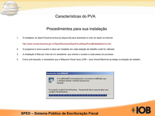 Características do PVA Procedimentos para sua instalação O instalador do Sped Fiscal encontra-se disponível para download no sítio do Sped na Internet:   http://www.receita.fazenda.gov.br/Sped/Download/SpedFiscal/SpedFiscalMultiplataforma.htm 2.  O programa é mono-usuário e deve ser instalado em cada estação de trabalho onde for utilizado.   3.  A instalação é feita por meio de um assistente, que orienta o usuário a cada passo do processo.   4.  Como pré-requisito, é necessário que a Máquina Virtual Java (JVM – Java Virtual Machine) já esteja na estação de trabalho. 