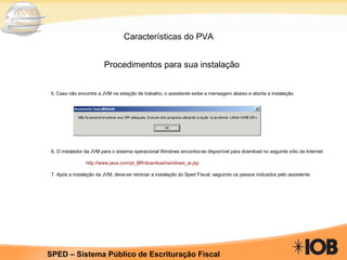 Características do PVA Procedimentos para sua instalação 5. Caso não encontre a JVM na estação de trabalho, o assistente exibe a mensagem abaixo e aborta a instalação .   6. O instalador da JVM para o sistema operacional Windows encontra-se disponível para download no seguinte sítio da Internet:   http://www.java.com/pt_BR/download/windows_ie.jsp   7. Após a instalação da JVM, deve-se reiniciar a instalação do Sped Fiscal, seguindo os passos indicados pelo assistente.   