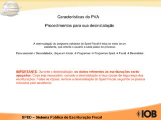 Características do PVA Procedimentos para sua desinstalação       A desinstalação do programa validador do Sped Fiscal é feita por meio de um  assistente, que orienta o usuário a cada passo do processo.   Para executar o Desinstalador, clique em Iniciar    Programas    Programas Sped    Fiscal    Desinstalar. IMPORTANTE : Durante a desinstalação,  os dados referentes às escriturações serão apagados . Caso seja necessário, cancele a desinstalação e faça cópias de segurança das escriturações. Feitas as cópias, reinicie a desinstalação do Sped Fiscal, seguindo os passos indicados pelo assistente.  