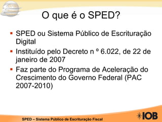 O que é o SPED? SPED ou Sistema Público de Escrituração Digital Instituído pelo Decreto n º 6.022, de 22 de janeiro de 2007 Faz parte do Programa de Aceleração do Crescimento do Governo Federal (PAC 2007-2010)  