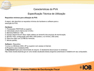 Características do PVA Especificação Técnica de Utilização           Requisitos mínimos para utilização do PVA A seguir, são descritos os requisitos mínimos de  hardware  e  software  para a execução do PVA. Hardware 1. Processador PENTIUM ou superior; 2. Velocidade ( clock  interno) de 3.0 Ghz ; 3. Memória RAM de 1 GB; 4. Espaço disponível em disco rígido relativo ao tamanho dos arquivos de escrituração; 5. Monitor VGA, configuração para 800 x 600 pixels e, no mínimo, 256 cores; 6. Placa de vídeo com 32 MB de memória; 7.  Mouse  padrão; Software  -  Requisitos: 1)  Linux ou Windows 2000, XP  ou superior com acesso à Internet; 2) Programa Java instalado(JVM); 3)  Receitanet  Sped para transmissão do arquivo. O declarante deve buscar no endereço http://www.receita.fazenda.gov.br uma versão atualizada desse programa ( download ) e instalá-la em seu computador. 