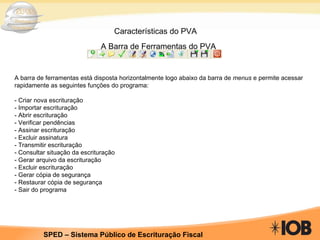 Características do PVA A Barra de Ferramentas do PVA A barra de ferramentas está disposta horizontalmente logo abaixo da barra de  menus  e permite acessar rapidamente as seguintes funções do programa: - Criar nova escrituração - Importar escrituração - Abrir escrituração - Verificar pendências - Assinar escrituração - Excluir assinatura - Transmitir escrituração - Consultar situação da escrituração - Gerar arquivo da escrituração - Excluir escrituração - Gerar cópia de segurança - Restaurar cópia de segurança - Sair do programa 