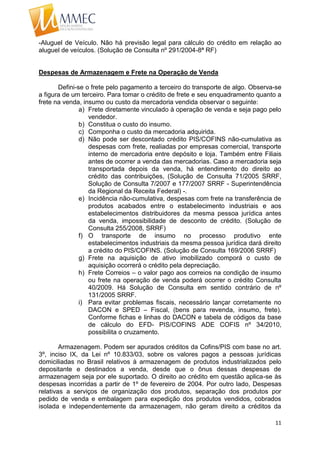 11
-Aluguel de Veículo. Não há previsão legal para cálculo do crédito em relação ao
aluguel de veículos. (Solução de Consulta nº 291/2004-8ª RF)
Despesas de Armazenagem e Frete na Operação de Venda
Defini-se o frete pelo pagamento a terceiro do transporte de algo. Observa-se
a figura de um terceiro. Para tomar o crédito de frete e seu enquadramento quanto a
frete na venda, insumo ou custo da mercadoria vendida observar o seguinte:
a) Frete diretamente vinculado à operação de venda e seja pago pelo
vendedor.
b) Constitua o custo do insumo.
c) Componha o custo da mercadoria adquirida.
d) Não pode ser descontado crédito PIS/COFINS não-cumulativa as
despesas com frete, realiadas por empresas comercial, transporte
interno de mercadoria entre depósito e loja. Também entre Filiais
antes de ocorrer a venda das mercadorias. Caso a mercadoria seja
transportada depois da venda, há entendimento do direito ao
crédito das contribuições, (Solução de Consulta 71/2005 SRRF,
Solução de Consulta 7/2007 e 177/2007 SRRF - Superintendência
da Regional da Receita Federal) -.
e) Incidência não-cumulativa, despesas com frete na transferência de
produtos acabados entre o estabelecimento industriais e aos
estabelecimentos distribuidores da mesma pessoa jurídica antes
da venda, impossibilidade de desconto de crédito. (Solução de
Consulta 255/2008, SRRF)
f) O transporte de insumo no processo produtivo ente
estabelecimentos industriais da mesma pessoa jurídica dará direito
a crédito do PIS/COFINS. (Solução de Consulta 169/2006 SRRF)
g) Frete na aquisição de ativo imobilizado comporá o custo de
aquisição ocorrerá o crédito pela depreciação.
h) Frete Correios – o valor pago aos correios na condição de insumo
ou frete na operação de venda poderá ocorrer o crédito Consulta
40/2009. Há Solução de Consulta em sentido contrário de nº
131/2005 SRRF.
i) Para evitar problemas fiscais, necessário lançar corretamente no
DACON e SPED – Fiscal, (bens para revenda, insumo, frete).
Conforme fichas e linhas do DACON e tabela de códigos da base
de cálculo do EFD- PIS/COFINS ADE COFIS nº 34/2010,
possibilita o cruzamento.
Armazenagem. Podem ser apurados créditos da Cofins/PIS com base no art.
3º, inciso IX, da Lei nº 10.833/03, sobre os valores pagos a pessoas jurídicas
domiciliadas no Brasil relativos à armazenagem de produtos industrializados pelo
depositante e destinados a venda, desde que o ônus dessas despesas de
armazenagem seja por ele suportado. O direito ao crédito em questão aplica-se às
despesas incorridas a partir de 1º de fevereiro de 2004. Por outro lado, Despesas
relativas a serviços de organização dos produtos, separação dos produtos por
pedido de venda e embalagem para expedição dos produtos vendidos, cobrados
isolada e independentemente da armazenagem, não geram direito a créditos da
 