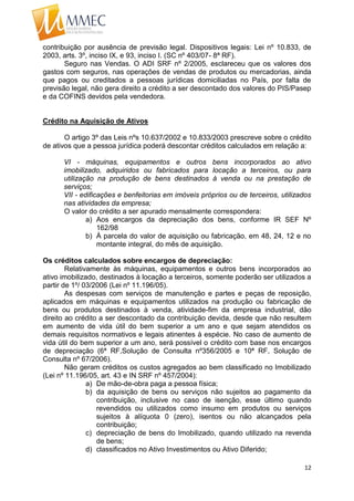12
contribuição por ausência de previsão legal. Dispositivos legais: Lei nº 10.833, de
2003, arts. 3º, inciso IX, e 93, inciso I. (SC nº 403/07- 8ª RF).
Seguro nas Vendas. O ADI SRF nº 2/2005, esclareceu que os valores dos
gastos com seguros, nas operações de vendas de produtos ou mercadorias, ainda
que pagos ou creditados a pessoas jurídicas domiciliadas no País, por falta de
previsão legal, não gera direito a crédito a ser descontado dos valores do PIS/Pasep
e da COFINS devidos pela vendedora.
Crédito na Aquisição de Ativos
O artigo 3º das Leis nºs 10.637/2002 e 10.833/2003 prescreve sobre o crédito
de ativos que a pessoa jurídica poderá descontar créditos calculados em relação a:
VI - máquinas, equipamentos e outros bens incorporados ao ativo
imobilizado, adquiridos ou fabricados para locação a terceiros, ou para
utilização na produção de bens destinados à venda ou na prestação de
serviços;
VII - edificações e benfeitorias em imóveis próprios ou de terceiros, utilizados
nas atividades da empresa;
O valor do crédito a ser apurado mensalmente correspondera:
a) Aos encargos da depreciação dos bens, conforme IR SEF Nº
162/98
b) À parcela do valor de aquisição ou fabricação, em 48, 24, 12 e no
montante integral, do mês de aquisição.
Os créditos calculados sobre encargos de depreciação:
Relativamente às máquinas, equipamentos e outros bens incorporados ao
ativo imobilizado, destinados à locação a terceiros, somente poderão ser utilizados a
partir de 1º/ 03/2006 (Lei nº 11.196/05).
As despesas com serviços de manutenção e partes e peças de reposição,
aplicados em máquinas e equipamentos utilizados na produção ou fabricação de
bens ou produtos destinados à venda, atividade-fim da empresa industrial, dão
direito ao crédito a ser descontado da contribuição devida, desde que não resultem
em aumento de vida útil do bem superior a um ano e que sejam atendidos os
demais requisitos normativos e legais atinentes à espécie. No caso de aumento de
vida útil do bem superior a um ano, será possível o crédito com base nos encargos
de depreciação (6ª RF,Solução de Consulta nº356/2005 e 10ª RF, Solução de
Consulta nº 67/2006).
Não geram créditos os custos agregados ao bem classificado no Imobilizado
(Lei nº 11.196/05, art. 43 e IN SRF nº 457/2004):
a) De mão-de-obra paga a pessoa física;
b) da aquisição de bens ou serviços não sujeitos ao pagamento da
contribuição, inclusive no caso de isenção, esse último quando
revendidos ou utilizados como insumo em produtos ou serviços
sujeitos à alíquota 0 (zero), isentos ou não alcançados pela
contribuição;
c) depreciação de bens do Imobilizado, quando utilizado na revenda
de bens;
d) classificados no Ativo Investimentos ou Ativo Diferido;
 