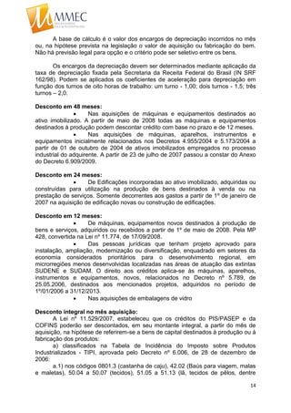 14
A base de cálculo é o valor dos encargos de depreciação incorridos no mês
ou, na hipótese prevista na legislação o valor de aquisição ou fabricação do bem.
Não há previsão legal para opção e o critério pode ser seletivo entre os bens.
Os encargos da depreciação devem ser determinados mediante aplicação da
taxa de depreciação fixada pela Secretaria da Receita Federal do Brasil (IN SRF
162/98). Podem se aplicados os coeficientes de aceleração para depreciação em
função dos turnos de oito horas de trabalho: um turno - 1,00; dois turnos - 1,5; três
turnos – 2,0.
Desconto em 48 meses:
 Nas aquisições de máquinas e equipamentos destinados ao
ativo imobilizado. A partir de maio de 2008 todas as máquinas e equipamentos
destinados à produção podem descontar crédito com base no prazo e de 12 meses.
 Nas aquisições de máquinas, aparelhos, instrumentos e
equipamentos inicialmente relacionados nos Decretos 4.955/2004 e 5.173/2004 a
partir de 01 de outubro de 2004 de ativos imobilizados empregados no processo
industrial do adquirente. A partir de 23 de julho de 2007 passou a constar do Anexo
do Decreto 6.909/2009.
Desconto em 24 meses:
 De Edificações incorporadas ao ativo imobilizado, adquiridas ou
construídas para utilização na produção de bens destinados à venda ou na
prestação de serviços. Somente decorrentes aos gastos a partir de 1º de janeiro de
2007 na aquisição de edificação novas ou construção de edificações.
Desconto em 12 meses:
 De máquinas, equipamentos novos destinados à produção de
bens e serviços, adquiridos ou recebidos a partir de 1º de maio de 2008. Pela MP
428, convertida na Lei nº 11.774, de 17/09/2008.
 Das pessoas jurídicas que tenham projeto aprovado para
instalação, ampliação, modernização ou diversificação, enquadrado em setores da
economia considerados prioritários para o desenvolvimento regional, em
microrregiões menos desenvolvidas localizadas nas áreas de atuação das extintas
SUDENE e SUDAM. O direito aos créditos aplica-se às máquinas, aparelhos,
instrumentos e equipamentos, novos, relacionados no Decreto nº 5.789, de
25.05.2006, destinados aos mencionados projetos, adquiridos no período de
1º/01/2006 a 31/12/2013.
 Nas aquisições de embalagens de vidro
Desconto integral no mês aquisição:
A Lei nº 11.529/2007, estabeleceu que os créditos do PIS/PASEP e da
COFINS poderão ser descontados, em seu montante integral, a partir do mês de
aquisição, na hipótese de referirem-se a bens de capital destinados à produção ou à
fabricação dos produtos:
a) classificados na Tabela de Incidência do Imposto sobre Produtos
Industrializados - TIPI, aprovada pelo Decreto nº 6.006, de 28 de dezembro de
2006:
a.1) nos códigos 0801.3 (castanha de caju), 42.02 (Baús para viagem, malas
e maletas), 50.04 a 50.07 (tecidos), 51.05 a 51.13 (lã, tecidos de pêlos, dentre
 