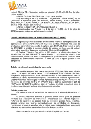 15
outros), 52.03 a 52.12 (algodão, tecidos de algodão), 53.06 a 53.11 (fios de linho,
outros tecidos);
a.2) nos Capítulos 54 a 64 (linhas, cobertores e mantas);
a.3) nos códigos 84.29 ("Bulldozers", "angledozers", dentre outros), 84.32
(máquinas e aparelhos para uso hortícola, dentre outros), 8433.20 (ceifeiras),
8433.30.00, 8433.40.00, 8433.5, 87.01 (tratores), 87.02 (automóveis), 87.03, 87.04,
87.05 e 87.06 (chassis com motor); e
a.4) nos códigos 94.01 e 94.03 (outros móveis); e
b) relacionados nos Anexos I e II da Lei nº 10.485, de 3 de julho de
2002(autopeças, máquinas, veículos dentre outros).
Crédito Contraprestações de arrendamento Mercantil (Leasing)
A legislação permite descontar crédito sobre valor das contraprestações de
operações de arrendamento mercantil de pessoa jurídica, utilizados nas áreas de
produção e administrativas, exceto de optante pelo SIMPLES. Fica vedado a partir
de 31/07/2004 o crédito à contraprestação de Leasing de bens que já tenham
integrado o patrimônio da pessoa jurídica (art. 31 da Lei 10.865/2004).
O Regime Tributário Transitório - RTT anulou os efeitos das alterações
introduzidas pela Lei 11.638/2007, contabilmente o bem deve ser ativado, mas
tributariamente, desde que tenha optado pelo RTT, pode-se manter o crédito pelas
despesas do arrendamento mercantil. A partir de 2010 a opção passou a ser
obrigatória.
Crédito na atividade agroindustrial e pecuária
Necessário observar dois momentos da Lei 10.925 de 2004 com eficácia
desde 1º de agosto de 2004 e da Lei 12.058/2009 desde 1º de novembro de 2009.
Suspensão do pagamento do PIS E COFINS- IN RFB nº 977/2009 alterou a IN RFB
nº 660/2006; Venda de Produtos Vegetais; Leite In Natura; Produtos Agropecuários;
Crédito Presumido na aquisição de Prod. Agropecuários para Insumo, destinados na
fabricação de produtos. IN RFB n º 977/2009 dispõe sobre a suspensão do pgtº do
PIS/Pasep e da COFINS incidentes sobre a venda de produtos pecuários e sobre o
crédito presumido decorrente da aquisição desses produtos.
Crédito presumido:
Os produtos listados necessitam ser destinados à alimentação humana ou
animal.
O crédito presumido somente é possível tomar crédito para as pessoas
jurídicas que produzam as mercadorias relacionadas nas referida legislação.
Referente às aquisições de pessoa física ou cooperado pessoa física, cerealista,
pessoa jurídica que exerça cumulativamente as atividades de transporte,
resfriamento e venda a granel de leite in natura e das pessoas jurídicas que exerça
atividade agropecuária e cooperativa de produção agropecuária.
De forma resumida os percentuais dos créditos presumidos são:
 