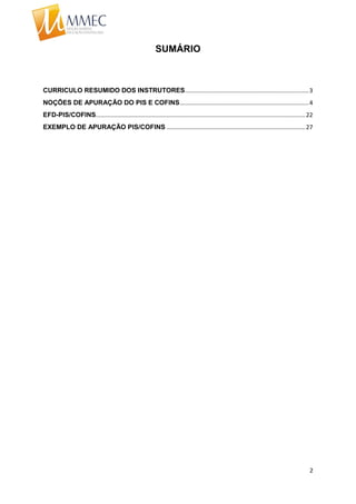 2
SUMÁRIO
CURRICULO RESUMIDO DOS INSTRUTORES...........................................................................3
NOÇÕES DE APURAÇÃO DO PIS E COFINS..............................................................................4
EFD-PIS/COFINS...............................................................................................................................22
EXEMPLO DE APURAÇÃO PIS/COFINS ....................................................................................27
 
