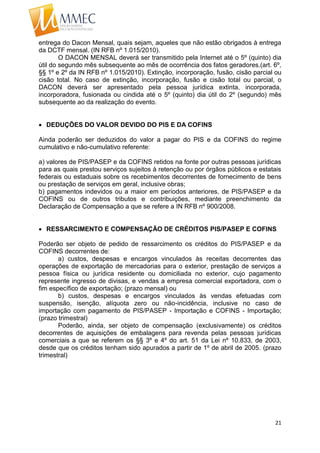 21
entrega do Dacon Mensal, quais sejam, aqueles que não estão obrigados à entrega
da DCTF mensal. (IN RFB nº 1.015/2010).
O DACON MENSAL deverá ser transmitido pela Internet até o 5º (quinto) dia
útil do segundo mês subsequente ao mês de ocorrência dos fatos geradores.(art. 6º,
§§ 1º e 2º da IN RFB nº 1.015/2010). Extinção, incorporação, fusão, cisão parcial ou
cisão total. No caso de extinção, incorporação, fusão e cisão total ou parcial, o
DACON deverá ser apresentado pela pessoa jurídica extinta, incorporada,
incorporadora, fusionada ou cindida até o 5º (quinto) dia útil do 2º (segundo) mês
subsequente ao da realização do evento.
 DEDUÇÕES DO VALOR DEVIDO DO PIS E DA COFINS
Ainda poderão ser deduzidos do valor a pagar do PIS e da COFINS do regime
cumulativo e não-cumulativo referente:
a) valores de PIS/PASEP e da COFINS retidos na fonte por outras pessoas jurídicas
para as quais prestou serviços sujeitos à retenção ou por órgãos públicos e estatais
federais ou estaduais sobre os recebimentos decorrentes de fornecimento de bens
ou prestação de serviços em geral, inclusive obras;
b) pagamentos indevidos ou a maior em períodos anteriores, de PIS/PASEP e da
COFINS ou de outros tributos e contribuições, mediante preenchimento da
Declaração de Compensação a que se refere a IN RFB nº 900/2008.
 RESSARCIMENTO E COMPENSAÇÃO DE CRÉDITOS PIS/PASEP E COFINS
Poderão ser objeto de pedido de ressarcimento os créditos do PIS/PASEP e da
COFINS decorrentes de:
a) custos, despesas e encargos vinculados às receitas decorrentes das
operações de exportação de mercadorias para o exterior, prestação de serviços a
pessoa física ou jurídica residente ou domiciliada no exterior, cujo pagamento
represente ingresso de divisas, e vendas a empresa comercial exportadora, com o
fim específico de exportação; (prazo mensal) ou
b) custos, despesas e encargos vinculados às vendas efetuadas com
suspensão, isenção, alíquota zero ou não-incidência, inclusive no caso de
importação com pagamento de PIS/PASEP - Importação e COFINS - Importação;
(prazo trimestral)
Poderão, ainda, ser objeto de compensação (exclusivamente) os créditos
decorrentes de aquisições de embalagens para revenda pelas pessoas jurídicas
comerciais a que se referem os §§ 3º e 4º do art. 51 da Lei nº 10.833, de 2003,
desde que os créditos tenham sido apurados a partir de 1º de abril de 2005. (prazo
trimestral)
 