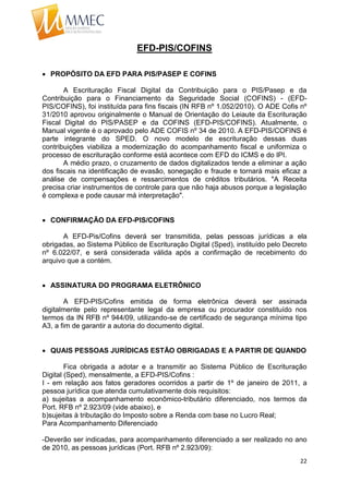 22
EFD-PIS/COFINS
 PROPÓSITO DA EFD PARA PIS/PASEP E COFINS
A Escrituração Fiscal Digital da Contribuição para o PIS/Pasep e da
Contribuição para o Financiamento da Seguridade Social (COFINS) - (EFD-
PIS/COFINS), foi instituída para fins fiscais (IN RFB nº 1.052/2010). O ADE Cofis nº
31/2010 aprovou originalmente o Manual de Orientação do Leiaute da Escrituração
Fiscal Digital do PIS/PASEP e da COFINS (EFD-PIS/COFINS). Atualmente, o
Manual vigente é o aprovado pelo ADE COFIS nº 34 de 2010. A EFD-PIS/COFINS é
parte integrante do SPED. O novo modelo de escrituração dessas duas
contribuições viabiliza a modernização do acompanhamento fiscal e uniformiza o
processo de escrituração conforme está acontece com EFD do ICMS e do IPI.
A médio prazo, o cruzamento de dados digitalizados tende a eliminar a ação
dos fiscais na identificação de evasão, sonegação e fraude e tornará mais eficaz a
análise de compensações e ressarcimentos de créditos tributários. "A Receita
precisa criar instrumentos de controle para que não haja abusos porque a legislação
é complexa e pode causar má interpretação".
 CONFIRMAÇÃO DA EFD-PIS/COFINS
A EFD-Pis/Cofins deverá ser transmitida, pelas pessoas jurídicas a ela
obrigadas, ao Sistema Público de Escrituração Digital (Sped), instituído pelo Decreto
nº 6.022/07, e será considerada válida após a confirmação de recebimento do
arquivo que a contém.
 ASSINATURA DO PROGRAMA ELETRÔNICO
A EFD-PIS/Cofins emitida de forma eletrônica deverá ser assinada
digitalmente pelo representante legal da empresa ou procurador constituído nos
termos da IN RFB nº 944/09, utilizando-se de certificado de segurança mínima tipo
A3, a fim de garantir a autoria do documento digital.
 QUAIS PESSOAS JURÍDICAS ESTÃO OBRIGADAS E A PARTIR DE QUANDO
Fica obrigada a adotar e a transmitir ao Sistema Público de Escrituração
Digital (Sped), mensalmente, a EFD-PIS/Cofins :
I - em relação aos fatos geradores ocorridos a partir de 1º de janeiro de 2011, a
pessoa jurídica que atenda cumulativamente dois requisitos:
a) sujeitas a acompanhamento econômico-tributário diferenciado, nos termos da
Port. RFB nº 2.923/09 (vide abaixo), e
b)sujeitas à tributação do Imposto sobre a Renda com base no Lucro Real;
Para Acompanhamento Diferenciado
-Deverão ser indicadas, para acompanhamento diferenciado a ser realizado no ano
de 2010, as pessoas jurídicas (Port. RFB nº 2.923/09):
 