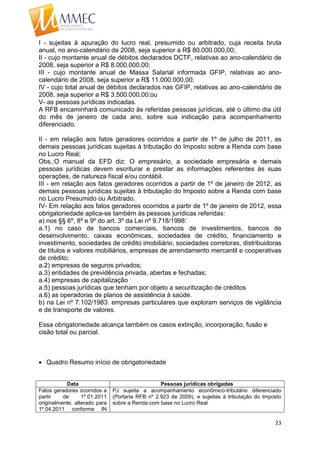 23
I - sujeitas à apuração do lucro real, presumido ou arbitrado, cuja receita bruta
anual, no ano-calendário de 2008, seja superior a R$ 80.000.000,00;
II - cujo montante anual de débitos declarados DCTF, relativas ao ano-calendário de
2008, seja superior a R$ 8.000.000,00;
III - cujo montante anual de Massa Salarial informada GFIP, relativas ao ano-
calendário de 2008, seja superior a R$ 11.000.000,00;
IV - cujo total anual de débitos declarados nas GFIP, relativas ao ano-calendário de
2008, seja superior a R$ 3.500.000,00;ou
V- as pessoas jurídicas indicadas.
A RFB encaminhará comunicado às referidas pessoas jurídicas, até o último dia útil
do mês de janeiro de cada ano, sobre sua indicação para acompanhamento
diferenciado.
II - em relação aos fatos geradores ocorridos a partir de 1º de julho de 2011, as
demais pessoas jurídicas sujeitas à tributação do Imposto sobre a Renda com base
no Lucro Real;
Obs.:O manual da EFD diz: O empresário, a sociedade empresária e demais
pessoas jurídicas devem escriturar e prestar as informações referentes às suas
operações, de natureza fiscal e/ou contábil.
III - em relação aos fatos geradores ocorridos a partir de 1º de janeiro de 2012, as
demais pessoas jurídicas sujeitas à tributação do Imposto sobre a Renda com base
no Lucro Presumido ou Arbitrado.
IV- Em relação aos fatos geradores ocorridos a partir de 1º de janeiro de 2012, essa
obrigatoriedade aplica-se também às pessoas jurídicas referidas:
a) nos §§ 6º, 8º e 9º do art. 3º da Lei nº 9.718/1998:
a.1) no caso de bancos comerciais, bancos de investimentos, bancos de
desenvolvimento, caixas econômicas, sociedades de crédito, financiamento e
investimento, sociedades de crédito imobiliário, sociedades corretoras, distribuidoras
de títulos e valores mobiliários, empresas de arrendamento mercantil e cooperativas
de crédito;
a.2) empresas de seguros privados;
a.3) entidades de previdência privada, abertas e fechadas;
a.4) empresas de capitalização
a.5) pessoas jurídicas que tenham por objeto a securitização de créditos
a.6) as operadoras de planos de assistência à saúde.
b) na Lei nº 7.102/1983: empresas particulares que exploram serviços de vigilância
e de transporte de valores.
Essa obrigatoriedade alcança também os casos extinção, incorporação, fusão e
cisão total ou parcial.
 Quadro Resumo início de obrigatoriedade
Data Pessoas jurídicas obrigadas
Fatos geradores ocorridos a
partir de 1º.01.2011
originalmente, alterado para
1º.04.2011 conforme IN
PJ sujeita a acompanhamento econômico-tributário diferenciado
(Portaria RFB nº 2.923 de 2009), e sujeitas à tributação do Imposto
sobre a Renda com base no Lucro Real
 