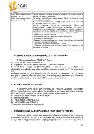 24
1.085/2010
Fatos geradores ocorridos a
partir de 1º.07.2011
Demais pessoas jurídicas sujeitas à tributação do Imposto sobre a
Renda com base no Lucro Real
Fatos geradores ocorridos a
partir de 1º.01.2012
PJ sujeita à tributação do Imposto sobre a Renda com base no Lucro
Presumido ou Arbitrado
As pessoas jurídicas referidas nos §§ 6º, 8º e 9º do art. 3º da Lei nº
9.718/1998 e Lei nº 7.102/1983:
Bancos comerciais, bancos de investimentos, bancos de
desenvolvimento, caixas econômicas, sociedades de crédito,
financiamento e investimento, sociedades de crédito imobiliário,
sociedades corretoras, distribuidoras de títulos e valores mobiliários,
empresas de arrendamento mercantil e cooperativas de crédito;
- Empresas de seguros privados;
- Entidades de previdência privada, abertas e fechadas;
- Empresas de capitalização;
- Pessoas jurídicas que tenham por objeto a securitização de créditos
imobiliários, financeiros, agrícolas;
- Operadoras de planos de assistência à saúde;
- Empresas particulares que exploram serviços de vigilância e de
transporte de valores.
 PESSOAS JURÍDICAS DESOBRIGADAS A EFD-PIS/COFINS
Estão desobrigadas da EFD/Pis-Cofins as:
a) Entidades Sem Fins Lucrativas; e
b) Empresas inscritas no regime tributário do Simples Nacional.
É facultada a entrega da EFD-Pis/Cofins às demais pessoas jurídicas não
obrigadas, em relação aos fatos contábeis ocorridos a partir de 1º de janeiro de
2011.
A obrigatoriedade de geração de arquivo não se aplica à Incorporadora, nos casos
em que as pessoas jurídicas, incorporadora e incorporada, estiverem sob o mesmo
controle societário desde o ano-calendário anterior ao do evento.
 PVA- PROGRAMA VALIDADOR
A EFD-Pis/Cofins deverá ser submetida ao Programa Validador e Assinador
(PVA), especificamente desenvolvido para tal fim, a ser disponibilizado no sítio da
RFB na Internet, contendo no mínimo as seguintes funcionalidades:
I - validação do arquivo digital da escrituração;
II - assinatura digital;
III - visualização da escrituração;
IV - transmissão para o Sped; e
V - consulta à situação da escrituração.
 PRAZO DE ENVIO DA EFD-PIS/COFINS PARA RECEITA FEDERAL
O arquivo digital conterá as informações referentes às operações praticadas
e incorridas em cada período de Apuração Mensal, sendo transmitida mensalmente
ao Sped até o 5º (quinto) dia útil do 2º (segundo) mês subsequente a que se refira a
 