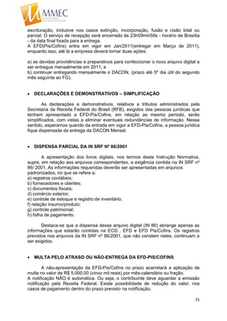 25
escrituração, inclusive nos casos extinção, incorporação, fusão e cisão total ou
parcial. O serviço de recepção será encerrado às 23h59min59s - horário de Brasília
- da data final fixada para a entrega.
A EFD(Pis/Cofins) entra em vigor em Jan/2011(entregar em Março de 2011),
enquanto isso, até lá a empresa deverá tomar duas ações:
a) as devidas providências e preparativos para confeccionar o novo arquivo digital a
ser entregue mensalmente em 2011; e
b) continuar entregando mensalmente o DACON, (prazo até 5º dia útil do segundo
mês seguinte ao FG).
 DECLARAÇÕES E DEMONSTRATIVOS – SIMPLIFICAÇÃO
As declarações e demonstrativos, relativos a tributos administrados pela
Secretaria da Receita Federal do Brasil (RFB), exigidos das pessoas jurídicas que
tenham apresentado a EFD-Pis/Cofins, em relação ao mesmo período, serão
simplificados, com vistas a eliminar eventuais redundâncias de informação. Nesse
sentido, esperamos quando da entrada em vigor a EFD-Pis/Cofins, a pessoa jurídica
fique dispensada da entrega da DACON Mensal.
 DISPENSA PARCIAL DA IN SRF Nº 86/2001
A apresentação dos livros digitais, nos termos desta Instrução Normativa,
supre, em relação aos arquivos correspondentes, a exigência contida na IN SRF nº
86/ 2001. As informações requeridas deverão ser apresentadas em arquivos
padronizados, no que se refere a:
a) registros contábeis;
b) fornecedores e clientes;
c) documentos fiscais;
d) comércio exterior;
e) controle de estoque e registro de inventário;
f) relação insumo/produto;
g) controle patrimonial;
h) folha de pagamento.
Destaca-se que a dispensa desse arquivo digital (IN 86) abrange apenas as
informações que estarão contidas na ECD , EFD e EFD Pis/Cofins. Os registros
previstos nos arquivos da IN SRF nº 86/2001, que não constem neles, continuam a
ser exigidos.
 MULTA PELO ATRASO OU NÃO-ENTREGA DA EFD-PIS/COFINS
A não-apresentação da EFD-Pis/Cofins no prazo acarretará a aplicação de
multa no valor de R$ 5.000,00 (cinco mil reais) por mês-calendário ou fração.
A notificação NÃO é automática. Ou seja, o contribuinte deve aguardar a emissão
notificação pela Receita Federal. Existe possibilidade de redução do valor, nos
casos de pagamento dentro do prazo previsto na notificação.
 