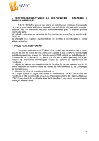 26
 RETIFICAÇÃO/SUBSTITUIÇÃO DA EFD-PIS/COFINS – SITUAÇÕES E
PRAZO SUBSTITUIÇÃO
A EFD-PIS/Cofins poderá ser objeto de substituição, mediante transmissão
de novo arquivo digital validado e assinado, que substituirá integralmente o arquivo
anterior, não se aceitando arquivos complementares para o mesmo período
informado, para:
a) inclusão, alteração ou exclusão de documentos ou operações da escrituração
fiscal, ou
b) alteração nos registros representativos de créditos e contribuições e outros
valores apurados.
 PRAZO PARA RETIFICAÇÃO
O arquivo retificador da EFD-Pis/Cofins poderá ser transmitido até o último
dia útil do mês de junho do ano-calendário seguinte a que se refere a escrituração
substituída (exemplo: arquivo do mês de Janeiro/2011 poderá ser substituído até o
final do mês de Junho de 2012), desde que não tenha sido a pessoa jurídica, em
relação às respectivas contribuições sociais do período da escrituração em
referência:
I - objeto de exame em procedimento de fiscalização ou de reconhecimento de
direito creditório de valores objeto de Pedido de Ressarcimento ou de Declaração
de Compensação;
II - intimada de início de procedimento fiscal; ou
III - cujos saldos a pagar constantes e relacionados na EFD-Pis/Cofins em
referência já não tenham sido enviados à Procuradoria-Geral da Fazenda Nacional
(PGFN) para inscrição em Dívida Ativa da União (DAU), nos casos em que importe
alteração desses saldos.
 