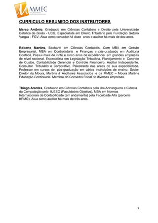 3
CURRICULO RESUMIDO DOS INSTRUTORES
Marco Antônio, Graduado em Ciências Contábeis e Direito pela Universidade
Católica de Goiás - UCG, Especialista em Direito Tributário pela Fundação Getúlio
Vargas - FGV. Atua como contador há doze anos e auditor há mais de dez anos.
Roberto Martins, Bacharel em Ciências Contábeis. Com MBA em Gestão
Empresarial. MBA em Controladoria e Finanças e pós-graduado em Auditoria
Contábil. Possui mais de vinte e cinco anos de experiência em grandes empresas
de nível nacional. Especialista em Legislação Tributária, Planejamento e Controle
de Custos, Contabilidade Gerencial e Controle Financeiro. Auditor Independente.
Consultor Tributário e Corporativo. Palestrante nas áreas de sua especialidade.
Professor em cursos de pós-graduação em várias instituições de ensino. Sócio-
Diretor da Moura, Martins & Auditores Associados e da MMEC – Moura Martins
Educação Continuada. Membro do Conselho Fiscal de diversas empresas.
Thiago Arantes, Graduado em Ciências Contábeis pela Uni-Anhanguera e Ciência
da Computação pela IUESO (Faculdades Objetivo), MBA em Normas
Internacionais de Contabilidade (em andamento) pela Faculdade Alfa (parceria
KPMG). Atua como auditor há mais de três anos.
 