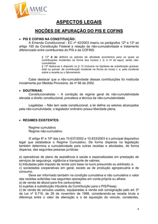 4
ASPECTOS LEGAIS
NOÇÕES DE APURAÇÃO DO PIS E COFINS
 PIS E COFINS NA CONSTITUIÇÃO:
A Emenda Constitucional - EC nº 42/2003 inseriu os parágrafos 12º e 13º ao
artigo 195 da Constituição Federal a relação da não-cumulatividade e tratamento
diferenciado entre contribuintes do PIS e da COFINS.
§ 12º A lei definirá os setores de atividade econômica para os quais as
contribuições incidentes na forma dos incisos I, b; e IV do caput, serão não-
cumulativas.
§ 13º Aplica-se o disposto no § 12 inclusive na hipótese de substituição gradual,
total ou parcial, da contribuição incidente na forma do inciso I, a, pela incidente
sobre a receita ou o faturamento.
Cabe destacar que a não-cumulatividade dessas contribuições foi instituída
inicialmente por Medida Provisória, de nº 66 de 2002.
 DOUTRINAS:
Constitucionalistas – A condição de regime geral de não-cumulatividade
elevada a direito constitucional, prevalece a técnica da não-cumulatividade
Legalistas – Não tem sede constitucional, a lei define os setores alcançados
pela não-cumutividade, o legislador ordinário possui liberdade plena.
 REGIMES EXISTENTES:
Regime cumulativo
Regime não-cumulativo
O artigo 8º e 10º das Leis 10.637/2002 e 10.833/2003 é o principal dispositivo
legal que estabelece o Regime Cumulativo. De forma dispersa na legislação
também determina a cumulatividade para outras receitas e atividades, de forma
dispersa, das seguintes pessoas jurídicas:
a) operadoras de plano de assistência à saúde e especializadas em prestação de
serviços de segurança, vigilância e transporte de valores;
b) tributadas pelo imposto de renda com base no lucro presumido ou arbitrado; e
c) sociedades cooperativas em geral, exceto as de produção agropecuária e de
consumo.
Deve ser informado também na condição cumulativa e não cumulativa o valor
das receitas auferidas nas seguintes operações em conta própria ou alheia:
a) de venda de álcool para fins carburantes;
b) sujeitas à substituição tributária da Contribuição para o PIS/Pasep;
c) de venda de veículos usados, equiparadas à venda sob consignação pelo art. 5º
da Lei nº 9.716, de 26 de novembro de 1998, considerando-se receita bruta a
diferença entre o valor de alienação e o de aquisição do veículo, constantes,
 